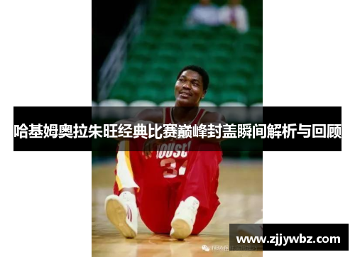 哈基姆奥拉朱旺经典比赛巅峰封盖瞬间解析与回顾 哈基姆奥拉朱旺经典比赛巅峰封盖瞬间解析与回顾