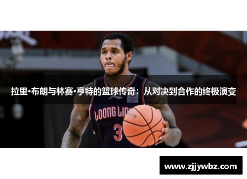 拉里·布朗与林赛·亨特的篮球传奇:从对决到合作的终极演变 拉里·布朗与林赛·亨特的篮球传奇:从对决到合作的终极演变