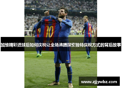 加维精彩进球后如何庆祝让全场沸腾探索独特庆祝方式的背后故事