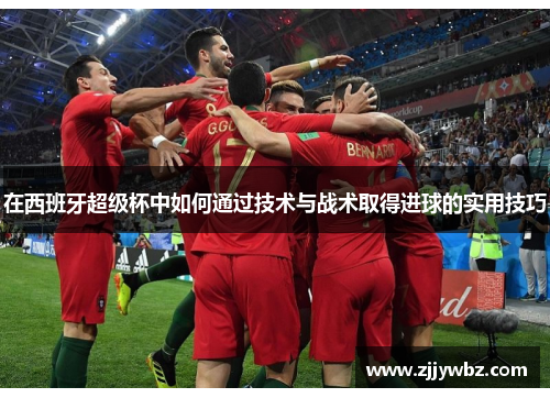 在西班牙超级杯中如何通过技术与战术取得进球的实用技巧 在西班牙超级杯中如何通过技术与战术取得进球的实用技巧