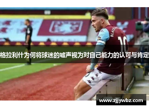 格拉利什为何将球迷的嘘声视为对自己能力的认可与肯定