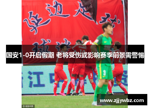 国安1-0开启假期 老将受伤或影响赛季前景需警惕