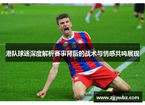 港队球迷深度解析赛事背后的战术与情感共鸣展现