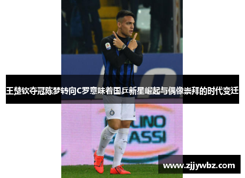 王楚钦夺冠陈梦转向C罗意味着国乒新星崛起与偶像崇拜的时代变迁