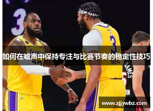 如何在嘘声中保持专注与比赛节奏的稳定性技巧 如何在嘘声中保持专注与比赛节奏的稳定性技巧